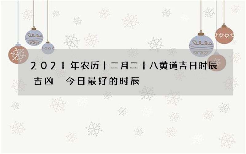 2021年农历十二月二十八黄道吉日时辰吉凶 今日最好的时辰
